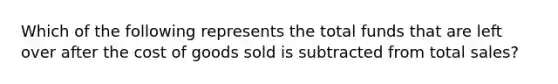 Which of the following represents the total funds that are left over after the cost of goods sold is subtracted from total​ sales?