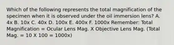 Which of the following represents the total magnification of the specimen when it is observed under the oil immersion lens? A. 4x B. 10x C. 40x D. 100x E. 400x F. 1000x Remember: Total Magnification = Ocular Lens Mag. X Objective Lens Mag. (Total Mag. = 10 X 100 = 1000x)