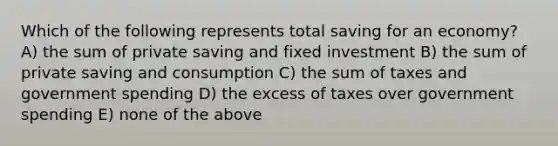 Which of the following represents total saving for an economy? A) the sum of private saving and fixed investment B) the sum of private saving and consumption C) the sum of taxes and government spending D) the excess of taxes over government spending E) none of the above