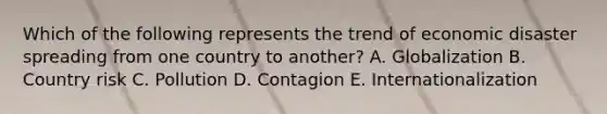 Which of the following represents the trend of economic disaster spreading from one country to another? A. Globalization B. Country risk C. Pollution D. Contagion E. Internationalization