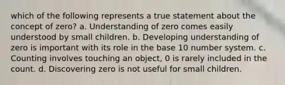 which of the following represents a true statement about the concept of zero? a. Understanding of zero comes easily understood by small children. b. Developing understanding of zero is important with its role in the base 10 number system. c. Counting involves touching an object, 0 is rarely included in the count. d. Discovering zero is not useful for small children.