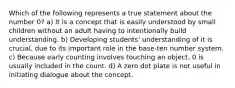 Which of the following represents a true statement about the number 0? a) It is a concept that is easily understood by small children without an adult having to intentionally build understanding. b) Developing students' understanding of it is crucial, due to its important role in the base-ten number system. c) Because early counting involves touching an object, 0 is usually included in the count. d) A zero dot plate is not useful in initiating dialogue about the concept.