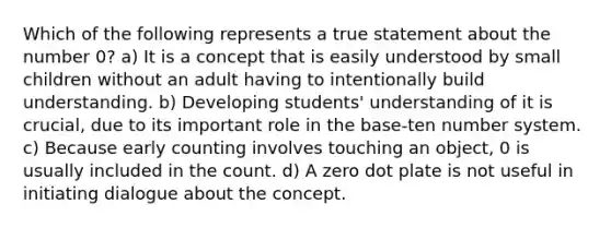 Which of the following represents a true statement about the number 0? a) It is a concept that is easily understood by small children without an adult having to intentionally build understanding. b) Developing students' understanding of it is crucial, due to its important role in the base-ten number system. c) Because early counting involves touching an object, 0 is usually included in the count. d) A zero dot plate is not useful in initiating dialogue about the concept.