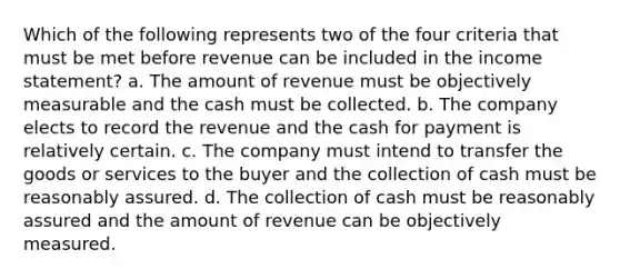 Which of the following represents two of the four criteria that must be met before revenue can be included in the income statement? a. The amount of revenue must be objectively measurable and the cash must be collected. b. The company elects to record the revenue and the cash for payment is relatively certain. c. The company must intend to transfer the goods or services to the buyer and the collection of cash must be reasonably assured. d. The collection of cash must be reasonably assured and the amount of revenue can be objectively measured.