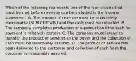 Which of the following represents two of the four criteria that must be met before revenue can be included in the income statement? A. The amount of revenue must be objectively measurable (SUM CERTAIN) and the cash must be collected. B. The company completes production of a product and the cash for payment is relatively certain. C. The company must intend to transfer the product or services to the buyer and the collection of cash must be reasonably assured. D. The product or service has been delivered to the customer and collection of cash from the customer is reasonably assured.