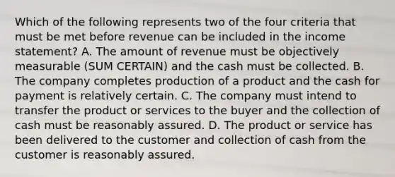 Which of the following represents two of the four criteria that must be met before revenue can be included in the income statement? A. The amount of revenue must be objectively measurable (SUM CERTAIN) and the cash must be collected. B. The company completes production of a product and the cash for payment is relatively certain. C. The company must intend to transfer the product or services to the buyer and the collection of cash must be reasonably assured. D. The product or service has been delivered to the customer and collection of cash from the customer is reasonably assured.