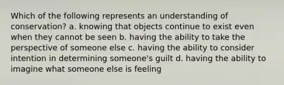 Which of the following represents an understanding of conservation? a. knowing that objects continue to exist even when they cannot be seen b. having the ability to take the perspective of someone else c. having the ability to consider intention in determining someone's guilt d. having the ability to imagine what someone else is feeling