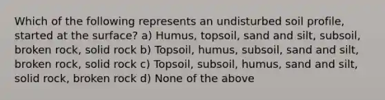 Which of the following represents an undisturbed soil profile, started at the surface? a) Humus, topsoil, sand and silt, subsoil, broken rock, solid rock b) Topsoil, humus, subsoil, sand and silt, broken rock, solid rock c) Topsoil, subsoil, humus, sand and silt, solid rock, broken rock d) None of the above