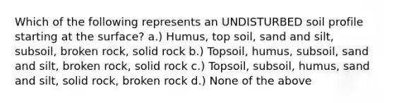 Which of the following represents an UNDISTURBED soil profile starting at the surface? a.) Humus, top soil, sand and silt, subsoil, broken rock, solid rock b.) Topsoil, humus, subsoil, sand and silt, broken rock, solid rock c.) Topsoil, subsoil, humus, sand and silt, solid rock, broken rock d.) None of the above