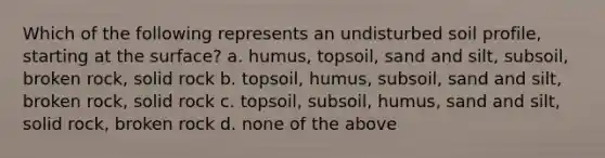 Which of the following represents an undisturbed soil profile, starting at the surface? a. humus, topsoil, sand and silt, subsoil, broken rock, solid rock b. topsoil, humus, subsoil, sand and silt, broken rock, solid rock c. topsoil, subsoil, humus, sand and silt, solid rock, broken rock d. none of the above