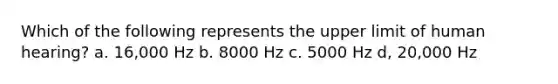 Which of the following represents the upper limit of human hearing? a. 16,000 Hz b. 8000 Hz c. 5000 Hz d, 20,000 Hz