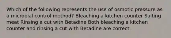 Which of the following represents the use of osmotic pressure as a microbial control method? Bleaching a kitchen counter Salting meat Rinsing a cut with Betadine Both bleaching a kitchen counter and rinsing a cut with Betadine are correct.