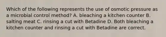 Which of the following represents the use of osmotic pressure as a microbial control method? A. bleaching a kitchen counter B. salting meat C. rinsing a cut with Betadine D. Both bleaching a kitchen counter and rinsing a cut with Betadine are correct.