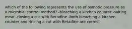 which of the following represents the use of osmotic pressure as a microbial control method? -bleaching a kitchen counter -salting meat -rinsing a cut with Betadine -both bleaching a kitchen counter and rinsing a cut with Betadine are correct