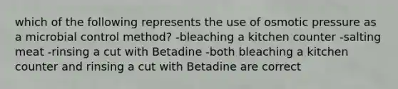 which of the following represents the use of osmotic pressure as a microbial control method? -bleaching a kitchen counter -salting meat -rinsing a cut with Betadine -both bleaching a kitchen counter and rinsing a cut with Betadine are correct