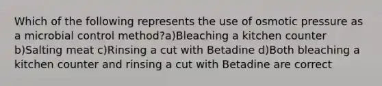 Which of the following represents the use of osmotic pressure as a microbial control method?a)Bleaching a kitchen counter b)Salting meat c)Rinsing a cut with Betadine d)Both bleaching a kitchen counter and rinsing a cut with Betadine are correct