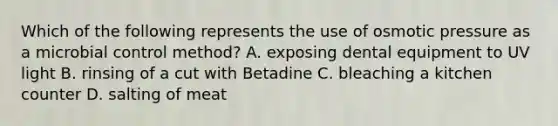 Which of the following represents the use of osmotic pressure as a microbial control method? A. exposing dental equipment to UV light B. rinsing of a cut with Betadine C. bleaching a kitchen counter D. salting of meat