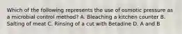 Which of the following represents the use of osmotic pressure as a microbial control method? A. Bleaching a kitchen counter B. Salting of meat C. Rinsing of a cut with Betadine D. A and B