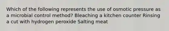 Which of the following represents the use of osmotic pressure as a microbial control method? Bleaching a kitchen counter Rinsing a cut with hydrogen peroxide Salting meat