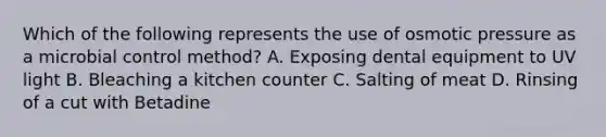 Which of the following represents the use of osmotic pressure as a microbial control method? A. Exposing dental equipment to UV light B. Bleaching a kitchen counter C. Salting of meat D. Rinsing of a cut with Betadine