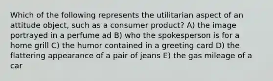 Which of the following represents the utilitarian aspect of an attitude object, such as a consumer product? A) the image portrayed in a perfume ad B) who the spokesperson is for a home grill C) the humor contained in a greeting card D) the flattering appearance of a pair of jeans E) the gas mileage of a car