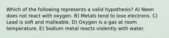 Which of the following represents a valid hypothesis? A) Neon does not react with oxygen. B) Metals tend to lose electrons. C) Lead is soft and malleable. D) Oxygen is a gas at room temperature. E) Sodium metal reacts violently with water.