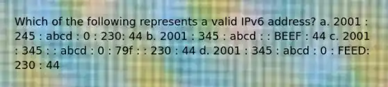 Which of the following represents a valid IPv6 address? a. 2001 : 245 : abcd : 0 : 230: 44 b. 2001 : 345 : abcd : : BEEF : 44 c. 2001 : 345 : : abcd : 0 : 79f : : 230 : 44 d. 2001 : 345 : abcd : 0 : FEED: 230 : 44