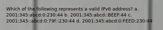 Which of the following represents a valid IPv6 address? a. 2001:345:abcd:0:230:44 b. 2001:345:abcd::BEEF:44 c. 2001:345::abcd:0:79f::230:44 d. 2001:345:abcd:0:FEED:230:44