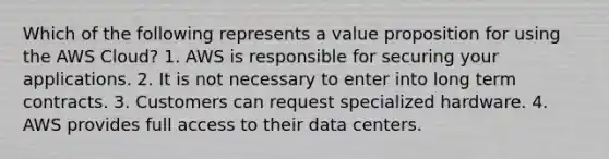 Which of the following represents a value proposition for using the AWS Cloud? 1. AWS is responsible for securing your applications. 2. It is not necessary to enter into long term contracts. 3. Customers can request specialized hardware. 4. AWS provides full access to their data centers.