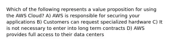 Which of the following represents a value proposition for using the AWS Cloud? A) AWS is responsible for securing your applications B) Customers can request specialized hardware C) It is not necessary to enter into long term contracts D) AWS provides full access to their data centers