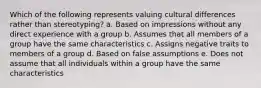 Which of the following represents valuing cultural differences rather than stereotyping? a. Based on impressions without any direct experience with a group b. Assumes that all members of a group have the same characteristics c. Assigns negative traits to members of a group d. Based on false assumptions e. Does not assume that all individuals within a group have the same characteristics