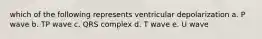 which of the following represents ventricular depolarization a. P wave b. TP wave c. QRS complex d. T wave e. U wave