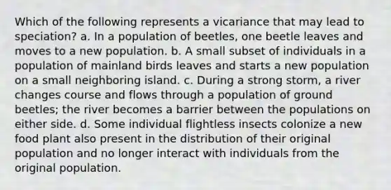 Which of the following represents a vicariance that may lead to speciation? a. In a population of beetles, one beetle leaves and moves to a new population. b. A small subset of individuals in a population of mainland birds leaves and starts a new population on a small neighboring island. c. During a strong storm, a river changes course and flows through a population of ground beetles; the river becomes a barrier between the populations on either side. d. Some individual flightless insects colonize a new food plant also present in the distribution of their original population and no longer interact with individuals from the original population.