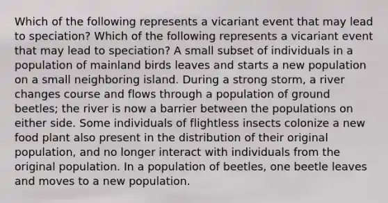 Which of the following represents a vicariant event that may lead to speciation? Which of the following represents a vicariant event that may lead to speciation? A small subset of individuals in a population of mainland birds leaves and starts a new population on a small neighboring island. During a strong storm, a river changes course and flows through a population of ground beetles; the river is now a barrier between the populations on either side. Some individuals of flightless insects colonize a new food plant also present in the distribution of their original population, and no longer interact with individuals from the original population. In a population of beetles, one beetle leaves and moves to a new population.