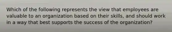 Which of the following represents the view that employees are valuable to an organization based on their skills, and should work in a way that best supports the success of the organization?