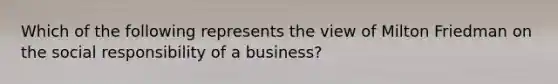 Which of the following represents the view of Milton Friedman on the social responsibility of a business?