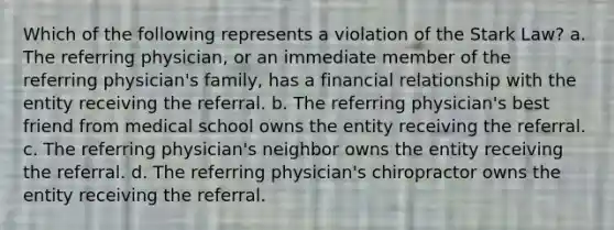 Which of the following represents a violation of the Stark Law? a. The referring physician, or an immediate member of the referring physician's family, has a financial relationship with the entity receiving the referral. b. The referring physician's best friend from medical school owns the entity receiving the referral. c. The referring physician's neighbor owns the entity receiving the referral. d. The referring physician's chiropractor owns the entity receiving the referral.