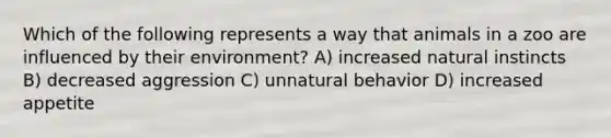 Which of the following represents a way that animals in a zoo are influenced by their environment? A) increased natural instincts B) decreased aggression C) unnatural behavior D) increased appetite