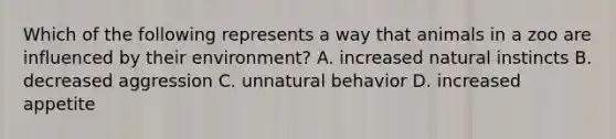 Which of the following represents a way that animals in a zoo are influenced by their environment? A. increased natural instincts B. decreased aggression C. unnatural behavior D. increased appetite