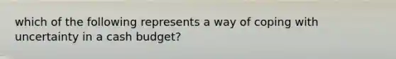 which of the following represents a way of coping with uncertainty in a cash budget?