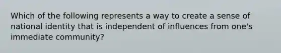 Which of the following represents a way to create a sense of national identity that is independent of influences from one's immediate community?