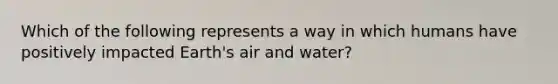 Which of the following represents a way in which humans have positively impacted Earth's air and water?