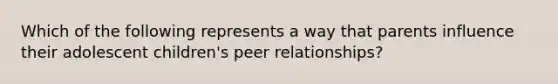 Which of the following represents a way that parents influence their adolescent children's peer relationships?