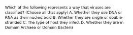 Which of the following represents a way that viruses are classified? (Choose all that apply) A. Whether they use DNA or RNA as their nucleic acid B. Whether they are single or double-stranded C. The type of host they infect D. Whether they are in Domain Archaea or Domain Bacteria