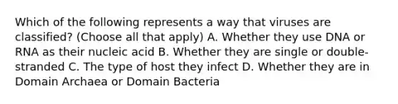 Which of the following represents a way that viruses are classified? (Choose all that apply) A. Whether they use DNA or RNA as their nucleic acid B. Whether they are single or double-stranded C. The type of host they infect D. Whether they are in Domain Archaea or Domain Bacteria