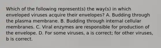 Which of the following represent(s) the way(s) in which enveloped viruses acquire their envelopes? A. Budding through the plasma membrane. B. Budding through internal cellular membranes. C. Viral enzymes are responsible for production of the envelope. D. For some viruses, a is correct; for other viruses, b is correct.