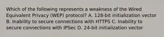 Which of the following represents a weakness of the Wired Equivalent Privacy (WEP) protocol? A. 128-bit initialization vector B. Inability to secure connections with HTTPS C. Inability to secure connections with IPSec D. 24-bit initialization vector