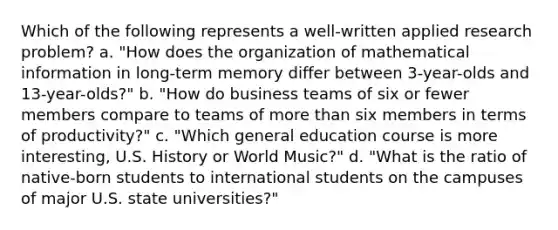 Which of the following represents a well-written applied research problem? a. "How does the organization of mathematical information in long-term memory differ between 3-year-olds and 13-year-olds?" b. "How do business teams of six or fewer members compare to teams of more than six members in terms of productivity?" c. "Which general education course is more interesting, U.S. History or World Music?" d. "What is the ratio of native-born students to international students on the campuses of major U.S. state universities?"