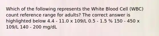 Which of the following represents the White Blood Cell (WBC) count reference range for adults? The correct answer is highlighted below 4.4 - 11.0 x 109/L 0.5 - 1.5 % 150 - 450 x 109/L 140 - 200 mg/dL