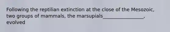 Following the reptilian extinction at the close of the Mesozoic, two groups of mammals, the marsupials_________________, evolved